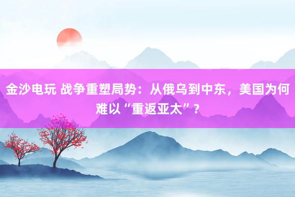金沙電玩 戰(zhàn)爭重塑局勢：從俄烏到中東，美國為何難以“重返亞太”？