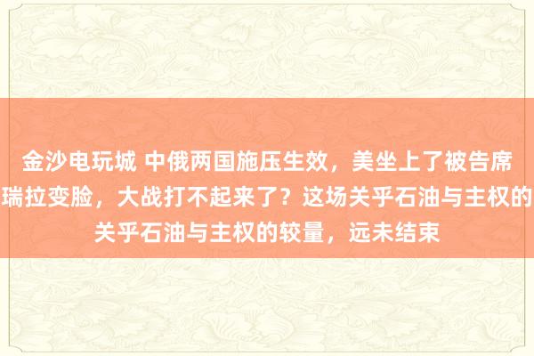 金沙電玩城 中俄兩國施壓生效,美坐上了被告席,特朗普對委內瑞拉變臉,大戰打不起來了?這場關乎石油與主權的較量,遠未結束