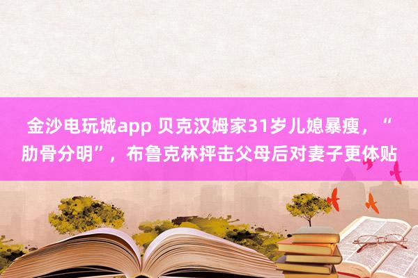 金沙電玩城app 貝克漢姆家31歲兒媳暴瘦，“肋骨分明”，布魯克林抨擊父母后對妻子更體貼