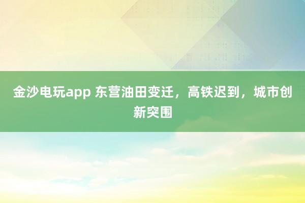 金沙電玩app 東營油田變遷,高鐵遲到,城市創(chuàng)新突圍