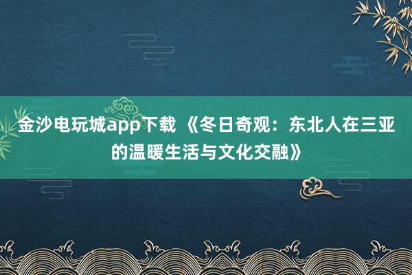 金沙電玩城app下載 《冬日奇觀:東北人在三亞的溫暖生活與文化交融》