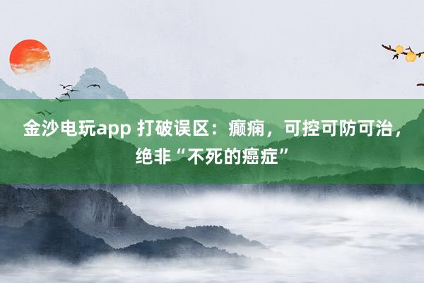 金沙電玩app 打破誤區:癲癇,可控可防可治,絕非“不死的癌癥”