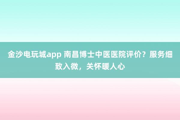 金沙電玩城app 南昌博士中醫(yī)醫(yī)院評價(jià)？服務(wù)細(xì)致入微，關(guān)懷暖人心