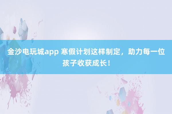 金沙電玩城app 寒假計劃這樣制定,助力每一位孩子收獲成長!
